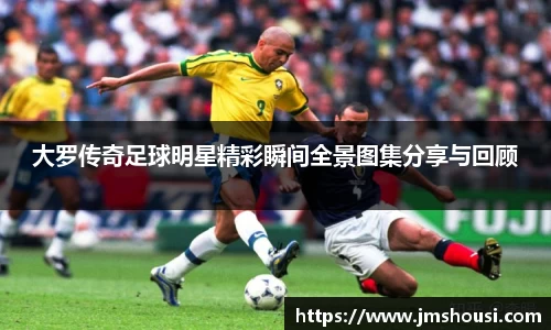 大罗传奇足球明星精彩瞬间全景图集分享与回顾