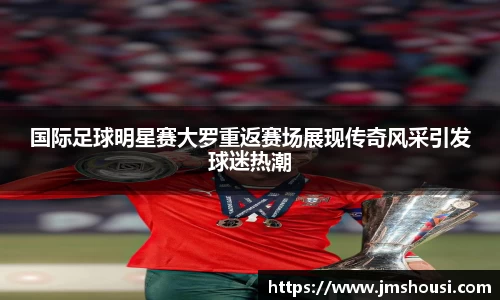 国际足球明星赛大罗重返赛场展现传奇风采引发球迷热潮