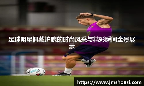 足球明星佩戴护腕的时尚风采与精彩瞬间全景展示